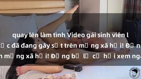 quay lén làm tình Video gái sinh viên làm tình nóng bỏng cực đã đang gây sốt trên mạng xã hội! Đừng bỏ lỡ cơ hội xem ngay!