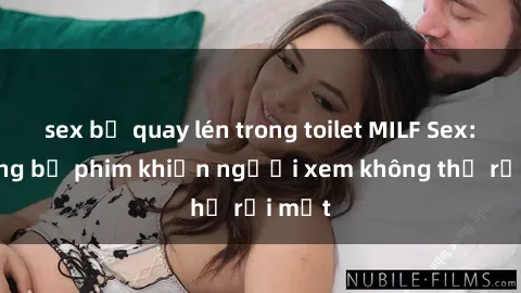 sex bị quay lén trong toilet MILF Sex: Những bộ phim khiến người xem không thể rời mắt