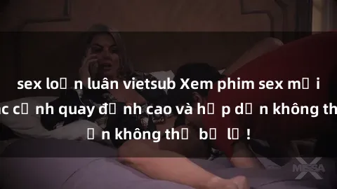 sex loạn luân vietsub Xem phim sex mới nhất: Các cảnh quay đỉnh cao và hấp dẫn không thể bỏ lỡ!