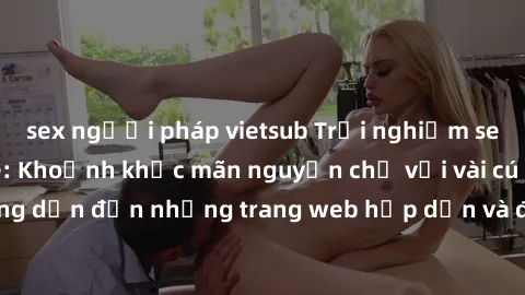sex người pháp vietsub Trải nghiệm sex online không che: Khoảnh khắc mãn nguyện chỉ với vài cú click! Đường dẫn đến những trang web hấp dẫn và đầy kích thích đang chờ đón bạn.