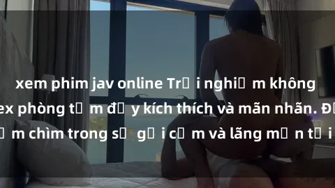 xem phim jav online Trải nghiệm không gian mới lạ với sex phòng tắm đầy kích thích và mãn nhãn. Đắm chìm trong sự gợi cảm và lãng mạn tại phòng tắm của bạn!