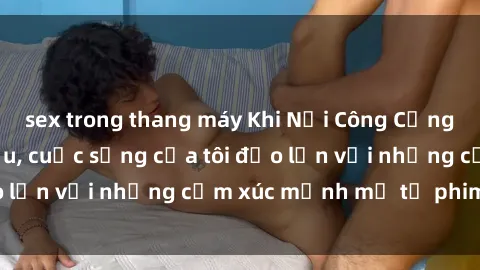 sex trong thang máy Khi Nơi Công Cộng trở thành Sân Khấu, cuộc sống của tôi đảo lộn với những cảm xúc mạnh mẽ từ phim sex.