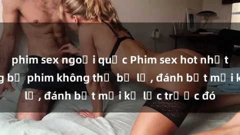 phim sex ngoại quốc Phim sex hot nhất năm  Top những bộ phim không thể bỏ lỡ, đánh bật mọi kỷ lục trước đó
