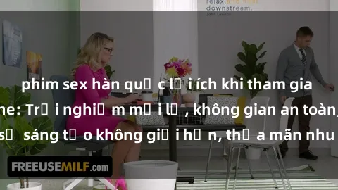 phim sex hàn quốc lợi ích khi tham gia sex online không che: Trải nghiệm mới lạ, không gian an toàn, sự sáng tạo không giới hạn, thỏa mãn nhu cầu tình dục của bạn.