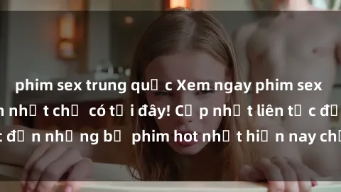 phim sex trung quốc Xem ngay phim sex mới nhất, hấp dẫn nhất chỉ có tại đây! Cập nhật liên tục đến những bộ phim hot nhất hiện nay chỉ trong vài cú click!