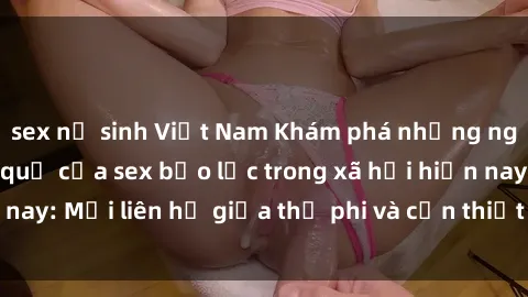 sex nữ sinh Việt Nam Khám phá những nguyên nhân và hậu quả của sex bạo lực trong xã hội hiện nay: Mối liên hệ giữa thị phi và cần thiết phải ngăn chặn.