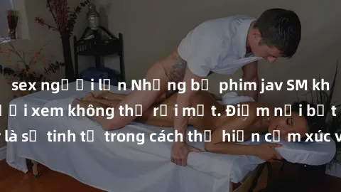 sex người lớn Những bộ phim jav SM không che khiến người xem không thể rời mắt. Điểm nổi bật của thể loại này là sự tinh tế trong cách thể hiện cảm xúc và sự hấp dẫn của những cảnh quay.