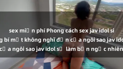 sex miễn phí Phong cách sex jav idol siêu hấp dẫn: Những bí mật không nghĩ đến của ngôi sao jav idol sẽ làm bạn ngạc nhiên!