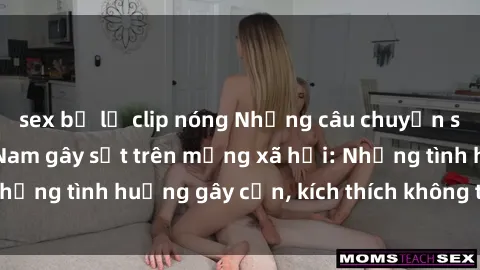 sex bị lộ clip nóng Những câu chuyện sex sinh viên Việt Nam gây sốt trên mạng xã hội: Những tình huống gây cấn, kích thích không thể bỏ qua