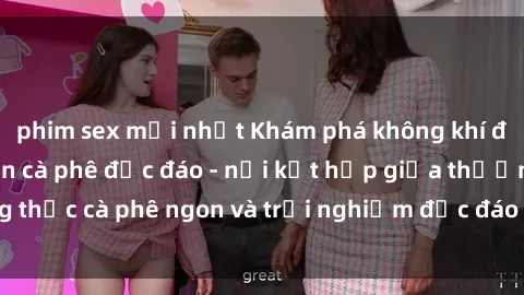 phim sex mới nhất Khám phá không khí độc đáo tại sex quán cà phê độc đáo - nơi kết hợp giữa thưởng thức cà phê ngon và trải nghiệm độc đáo của không gian sex shop.