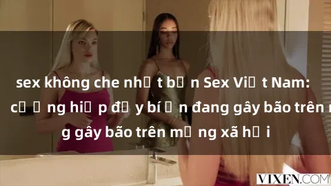 sex không che nhật bản Sex Việt Nam: Bí mật về vụ cưỡng hiếp đầy bí ẩn đang gây bão trên mạng xã hội