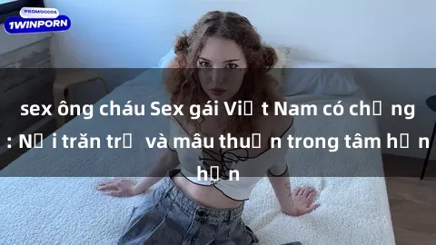 sex ông cháu Sex gái Việt Nam có chồng: Nỗi trăn trở và mâu thuẫn trong tâm hồn
