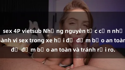 sex 4P vietsub Những nguyên tắc cần nhớ khi thực hiện hành vi sex trong xe hơi để đảm bảo an toàn và tránh rủi ro.
