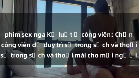 phim sex nga Kỷ luật ở công viên: Chấn chỉnh hành vi sex công viên để duy trì sự trong sạch và thoải mái cho mọi người.