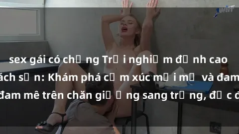 sex gái có chồng Trải nghiệm đỉnh cao tình yêu tại sex khách sạn: Khám phá cảm xúc mới mẻ và đam mê trên chăn giường sang trọng, độc đáo, không giới hạn.