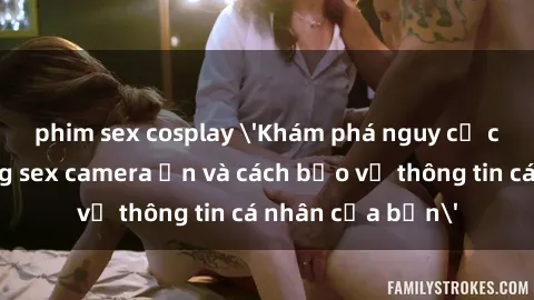 phim sex cosplay 'Khám phá nguy cơ của việc sử dụng sex camera ẩn và cách bảo vệ thông tin cá nhân của bạn'