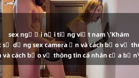 sex người nổi tiếng việt nam 'Khám phá nguy cơ của việc sử dụng sex camera ẩn và cách bảo vệ thông tin cá nhân của bạn'