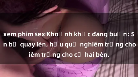 xem phim sex Khoảnh khắc đáng buồn: Sex khách sạn bị quay lén, hậu quả nghiêm trọng cho cả hai bên.