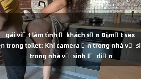 gái việt làm tình ở khách sạn Bí mật sex bị quay lén trong toilet: Khi camera ẩn trong nhà vệ sinh lộ diện