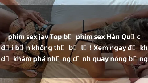phim sex jav Top bộ phim sex Hàn Quốc hot nhất mọi thời đại bạn không thể bỏ lỡ! Xem ngay để khám phá những cảnh quay nóng bỏng, đầy nghẹt thở!