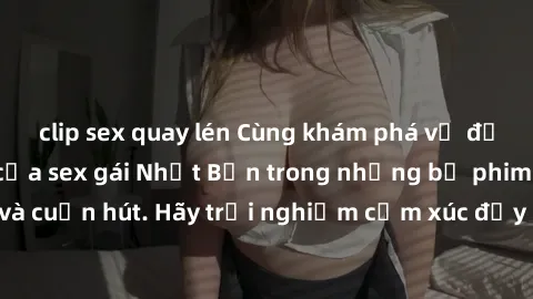clip sex quay lén Cùng khám phá vẻ đẹp và sức gợi cảm của sex gái Nhật Bản trong những bộ phim đầy nghệ thuật và cuốn hút. Hãy trải nghiệm cảm xúc đầy mới mẻ và sống động từ những cảnh quay tinh tế và