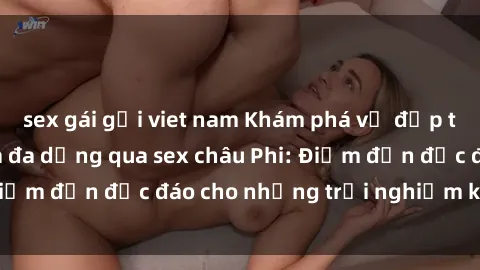 sex gái gọi viet nam Khám phá vẻ đẹp tự nhiên và văn hóa đa dạng qua sex châu Phi: Điểm đến độc đáo cho những trải nghiệm khó quên