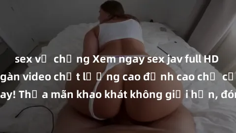 sex vợ chồng Xem ngay sex jav full HD miễn phí - Hàng ngàn video chất lượng cao đỉnh cao chỉ cần click vào ngay! Thỏa mãn khao khát không giới hạn, đón chờ những trải nghiệm mới lạ!