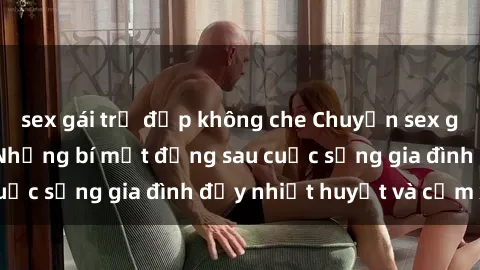 sex gái trẻ đẹp không che Chuyện sex gái Việt có chồng: Những bí mật đằng sau cuộc sống gia đình đầy nhiệt huyết và cảm xúc