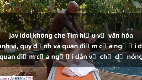 jav idol không che Tìm hiểu về văn hóa sex ở Việt Nam: Hành vi, quy định và quan điểm của người dân về chủ đề nóng