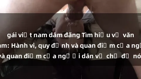 gái việt nam dâm đãng Tìm hiểu về văn hóa sex ở Việt Nam: Hành vi, quy định và quan điểm của người dân về chủ đề nóng