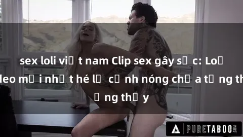 sex loli việt nam Clip sex gây sốc: Loạt video mới nhất hé lộ cảnh nóng chưa từng thấy
