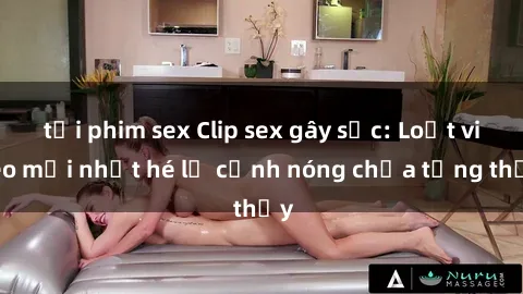 tải phim sex Clip sex gây sốc: Loạt video mới nhất hé lộ cảnh nóng chưa từng thấy