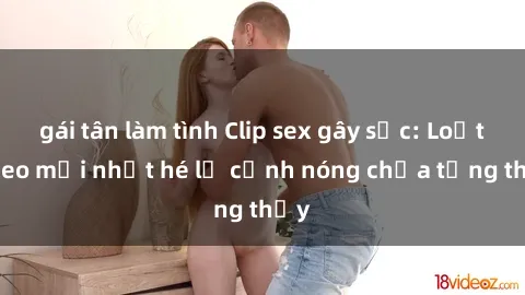 gái tân làm tình Clip sex gây sốc: Loạt video mới nhất hé lộ cảnh nóng chưa từng thấy