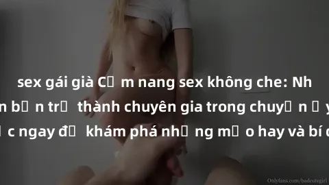 sex gái già Cẩm nang sex không che: Những bí quyết khiến bạn trở thành chuyên gia trong chuyện ấy! Đọc ngay để khám phá những mẹo hay và bí quyết tình dục không che.