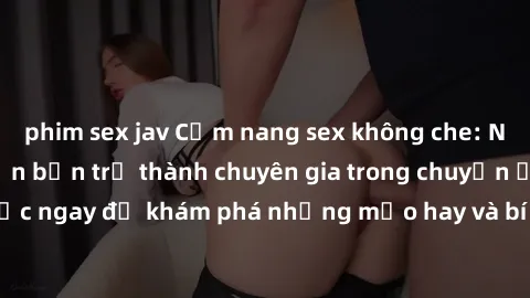 phim sex jav Cẩm nang sex không che: Những bí quyết khiến bạn trở thành chuyên gia trong chuyện ấy! Đọc ngay để khám phá những mẹo hay và bí quyết tình dục không che.