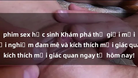 phim sex học sinh Khám phá thế giới mới của sex online: trải nghiệm đam mê và kích thích mọi giác quan ngay từ hôm nay!