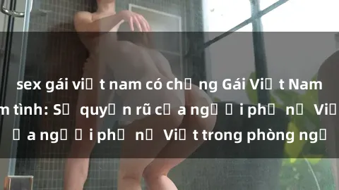 sex gái việt nam có chồng Gái Việt Nam nóng bỏng khi làm tình: Sự quyến rũ của người phụ nữ Việt trong phòng ngủ
