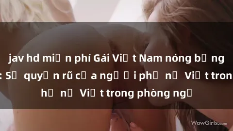 jav hd miễn phí Gái Việt Nam nóng bỏng khi làm tình: Sự quyến rũ của người phụ nữ Việt trong phòng ngủ