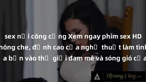 sex nơi công cộng Xem ngay phim sex HD chất lượng cao không che, đỉnh cao của nghệ thuật làm tình, đưa bạn vào thế giới đam mê và sóng gió của tình yêu không giới hạn.
