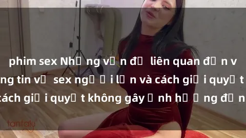 phim sex Những vấn đề liên quan đến việc tiếp cận thông tin về sex người lớn và cách giải quyết không gây ảnh hưởng đến trẻ em