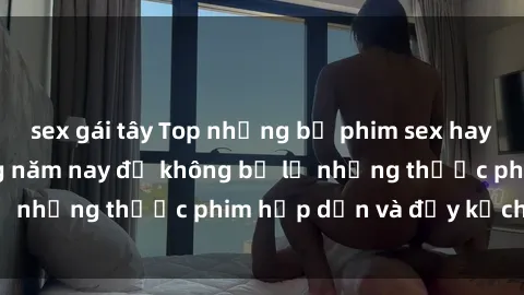 sex gái tây Top những bộ phim sex hay nhất nên xem trong năm nay để không bỏ lỡ những thước phim hấp dẫn và đầy kịch tính.