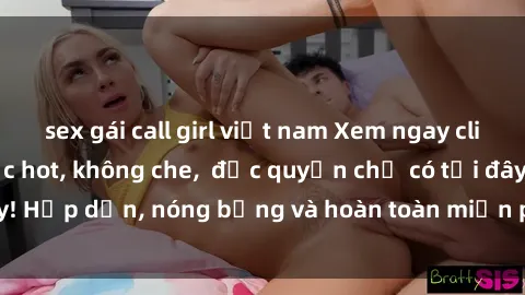 sex gái call girl việt nam Xem ngay clip sex không che cực hot, không che,  độc quyền chỉ có tại đây! Hấp dẫn, nóng bỏng và hoàn toàn miễn phí, không thể bỏ qua!
