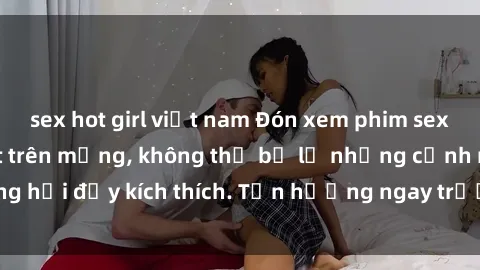 sex hot girl việt nam Đón xem phim sex mới nhất đang hot trên mạng, không thể bỏ lỡ những cảnh nóng hổi đầy kích thích. Tận hưởng ngay trước khi bị xoá chóng mặt!