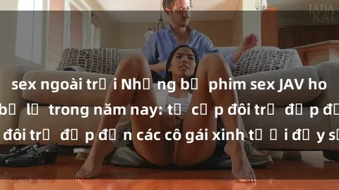 sex ngoài trời Những bộ phim sex JAV hot nhất không thể bỏ lỡ trong năm nay: từ cặp đôi trẻ đẹp đến các cô gái xinh tươi đầy sức hút.