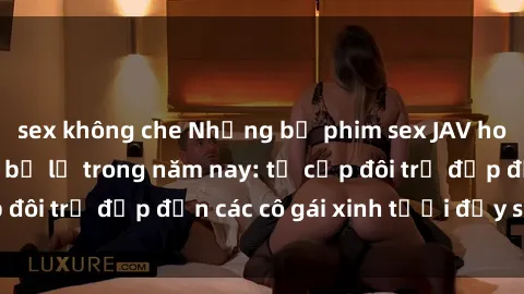 sex không che Những bộ phim sex JAV hot nhất không thể bỏ lỡ trong năm nay: từ cặp đôi trẻ đẹp đến các cô gái xinh tươi đầy sức hút.