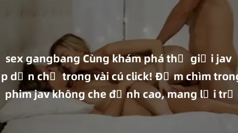 sex gangbang Cùng khám phá thế giới jav không che siêu hấp dẫn chỉ trong vài cú click! Đắm chìm trong những bộ phim jav không che đỉnh cao, mang lại trải nghiệm thú vị và đầy kích thích.