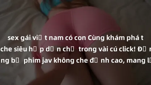 sex gái việt nam có con Cùng khám phá thế giới jav không che siêu hấp dẫn chỉ trong vài cú click! Đắm chìm trong những bộ phim jav không che đỉnh cao, mang lại trải nghiệm thú vị và đầy kích thích.