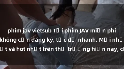 phim jav vietsub Tải phim JAV miễn phí chất lượng cao, không cần đăng ký, tốc độ nhanh. Mới nhất và hot nhất trên thị trường hiện nay, cập nhật hàng ngày.