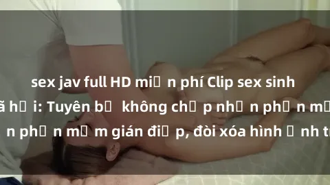 sex jav full HD miễn phí Clip sex sinh viên gây sốt mạng xã hội: Tuyên bố không chấp nhận phần mềm gián điệp, đòi xóa hình ảnh trên internet