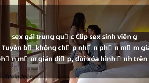 sex gái trung quốc Clip sex sinh viên gây sốt mạng xã hội: Tuyên bố không chấp nhận phần mềm gián điệp, đòi xóa hình ảnh trên internet